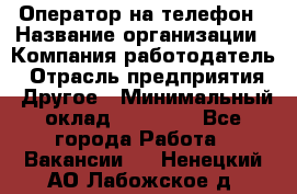 Оператор на телефон › Название организации ­ Компания-работодатель › Отрасль предприятия ­ Другое › Минимальный оклад ­ 16 000 - Все города Работа » Вакансии   . Ненецкий АО,Лабожское д.